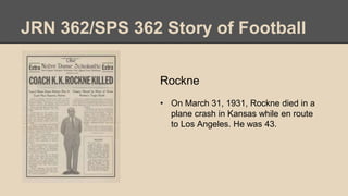 JRN 362/SPS 362 Story of Football
Rockne
• On March 31, 1931, Rockne died in a
plane crash in Kansas while en route
to Los Angeles. He was 43.
 