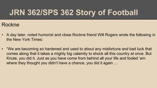 JRN 362/SPS 362 Story of Football
Rockne
• A day later, noted humorist and close Rockne friend Will Rogers wrote the following in
the New York Times:
• “We are becoming so hardened and used to about any misfortune and bad luck that
comes along that it takes a mighty big calamity to shock all this country at once. But
Knute, you did it. Just as you have come from behind all your life and fooled ‘em
where they thought you didn’t have a chance, you did it again …
 