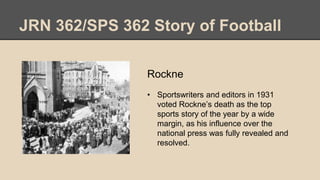 JRN 362/SPS 362 Story of Football
Rockne
• Sportswriters and editors in 1931
voted Rockne’s death as the top
sports story of the year by a wide
margin, as his influence over the
national press was fully revealed and
resolved.
 