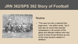 JRN 362/SPS 362 Story of Football
Rockne
• “This was not only a national first-
page story,” one editor wrote, “but it
was also an event that reached
newspapers in all corners of the
globe and affected millions who had
come to know Knute Rockne as one
of the most dynamic leaders in
athletics.”
 