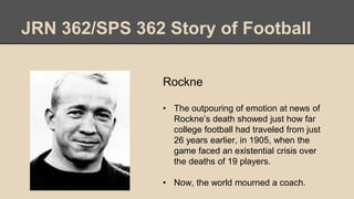 JRN 362/SPS 362 Story of Football
Rockne
• The outpouring of emotion at news of
Rockne’s death showed just how far
college football had traveled from just
26 years earlier, in 1905, when the
game faced an existential crisis over
the deaths of 19 players.
• Now, the world mourned a coach.
 