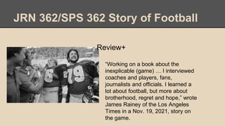 JRN 362/SPS 362 Story of Football
Review+
• “Working on a book about the
inexplicable (game) … I interviewed
coaches and p...
