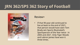 JRN 362/SPS 362 Story of Football
Review+
• If that 90-year-old continued to
live at least to the end of 2021,
that person would have seen Tom
Brady win Sports Illustrated’s
Sportsperson of the Year twice - in
2005 and 2021. Only Tiger Woods
and Lebron James have won it
three times.
 
