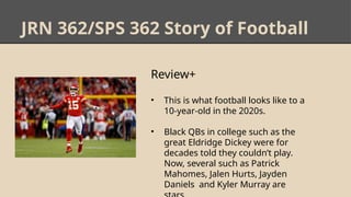 JRN 362/SPS 362 Story of Football
Review+
• This is what football looks like to a
10-year-old in the 2020s.
• Black QBs in college such as the
great Eldridge Dickey were for
decades told they couldn’t play.
Now, several such as Patrick
Mahomes, Jalen Hurts, Jayden
Daniels and Kyler Murray are
 