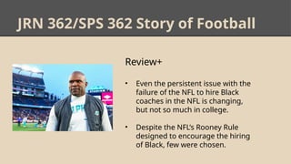 JRN 362/SPS 362 Story of Football
Review+
• Even the persistent issue with the
failure of the NFL to hire Black
coaches in the NFL is changing,
but not so much in college.
• Despite the NFL’s Rooney Rule
designed to encourage the hiring
of Black, few were chosen.
 