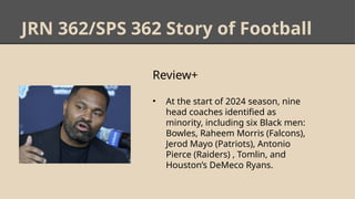 JRN 362/SPS 362 Story of Football
Review+
• At the start of 2024 season, nine
head coaches identified as
minority, including six Black men:
Bowles, Raheem Morris (Falcons),
Jerod Mayo (Patriots), Antonio
Pierce (Raiders) , Tomlin, and
Houston’s DeMeco Ryans.
 