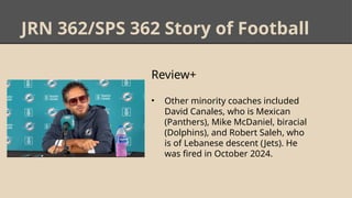 JRN 362/SPS 362 Story of Football
Review+
• Other minority coaches included
David Canales, who is Mexican
(Panthers), Mike McDaniel, biracial
(Dolphins), and Robert Saleh, who
is of Lebanese descent (Jets). He
was fired in October 2024.
 