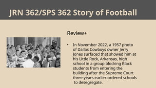 JRN 362/SPS 362 Story of Football
Review+
• In November 2022, a 1957 photo
of Dallas Cowboys owner Jerry
Jones surfaced that showed him at
his Little Rock, Arkansas, high
school in a group blocking Black
students from entering the
building after the Supreme Court
three years earlier ordered schools
to desegregate.
 