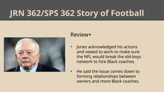 JRN 362/SPS 362 Story of Football
Review+
• Jones acknowledged his actions
and vowed to work to make sure
the NFL would break the old-boys
network to hire Black coaches.
• He said the issue comes down to
forming relationships between
owners and more Black coaches.
 