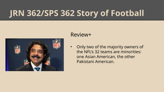 JRN 362/SPS 362 Story of Football
Review+
• Only two of the majority owners of
the NFL’s 32 teams are minorities:
one Asian American, the other
Pakistani American.
 
