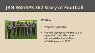 JRN 362/SPS 362 Story of Football
Review+
• Progress is possible.
• Football also looks like this to a 10-
year-old in the 2020s, who
witnessed the first all-Black
officiating crew in 2020.
 