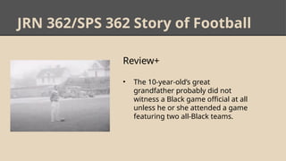 JRN 362/SPS 362 Story of Football
Review+
• The 10-year-old’s great
grandfather probably did not
witness a Black game official at all
unless he or she attended a game
featuring two all-Black teams.
 