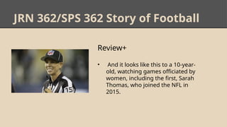 JRN 362/SPS 362 Story of Football
Review+
• And it looks like this to a 10-year-
old, watching games officiated by
women, including the first, Sarah
Thomas, who joined the NFL in
2015.
 