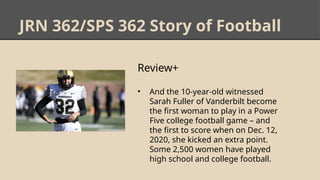 JRN 362/SPS 362 Story of Football
Review+
• And the 10-year-old witnessed
Sarah Fuller of Vanderbilt become
the first woman to play in a Power
Five college football game – and
the first to score when on Dec. 12,
2020, she kicked an extra point.
Some 2,500 women have played
high school and college football.
 