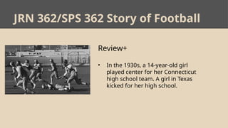 JRN 362/SPS 362 Story of Football
Review+
• In the 1930s, a 14-year-old girl
played center for her Connecticut
high school team. A girl in Texas
kicked for her high school.
 