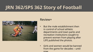 JRN 362/SPS 362 Story of Football
Review+
• But the male establishment then
in control of school athletic
departments and town parks and
recreation institutions sought to
prevent women from playing after
LIFE published the photos.
• Girls and women would be banned
from the game for decades – until
 