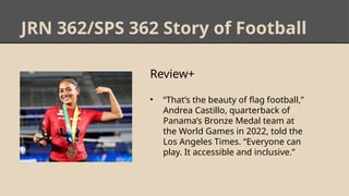 JRN 362/SPS 362 Story of Football
Review+
• “That’s the beauty of flag football,”
Andrea Castillo, quarterback of
Panama’s Bronze Medal team at
the World Games in 2022, told the
Los Angeles Times. “Everyone can
play. It accessible and inclusive.”
 