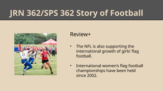 JRN 362/SPS 362 Story of Football
Review+
• The NFL is also supporting the
international growth of girls’ flag
football.
• International women’s flag football
championships have been held
since 2002.
 