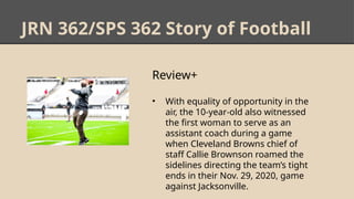 JRN 362/SPS 362 Story of Football
Review+
• With equality of opportunity in the
air, the 10-year-old also witnessed
the first woman to serve as an
assistant coach during a game
when Cleveland Browns chief of
staff Callie Brownson roamed the
sidelines directing the team’s tight
ends in their Nov. 29, 2020, game
against Jacksonville.
 