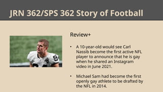 JRN 362/SPS 362 Story of Football
Review+
• A 10-year-old would see Carl
Nassib become the first active NFL
player to announce that he is gay
when he shared an Instagram
video in June 2021.
• Michael Sam had become the first
openly gay athlete to be drafted by
the NFL in 2014.
 