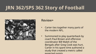 JRN 362/SPS 362 Story of Football
Review+
• Carter ties together many parts of
the modern NFL.
• Summoned to play quarterback by
coach Paul Brown and offensive
coordinator Bill Walsh of the
Bengals after Greg Cook was hurt,
Carter in his spare time authored a
study that created a metric called
 