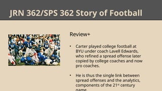 JRN 362/SPS 362 Story of Football
Review+
• Carter played college football at
BYU under coach Lavell Edwards,
who refined a spread offense later
copied by college coaches and now
pro coaches.
• He is thus the single link between
spread offenses and the analytics,
components of the 21st
century
 