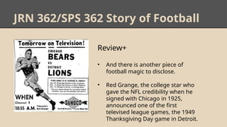 JRN 362/SPS 362 Story of Football
Review+
• And there is another piece of
football magic to disclose.
• Red Grange, the college star who
gave the NFL credibility when he
signed with Chicago in 1925,
announced one of the first
televised league games, the 1949
Thanksgiving Day game in Detroit.
 
