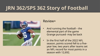 JRN 362/SPS 362 Story of Football
Review+
• And running the football – the
elemental part of the game
Grange pursued- may be back
• In the first half of the 2022 NFL
season, points scored fell to a five-
year low, two years after teams set
an NFL record for most points in a
season with 12,692.
 