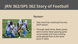 JRN 362/SPS 362 Story of Football
Review+
• That trend has continued into the
2024 season.
• Through week three, fewer points
were scored, fewer passing yards
accumulated and more rushing
yards gained than at the same
point in 2023.
 