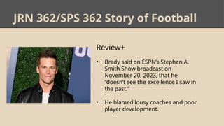 JRN 362/SPS 362 Story of Football
Review+
• Brady said on ESPN’s Stephen A.
Smith Show broadcast on
November 20, 2023, that he
“doesn’t see the excellence I saw in
the past.”
• He blamed lousy coaches and poor
player development.
 