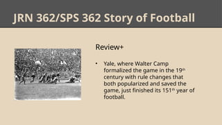 JRN 362/SPS 362 Story of Football
Review+
• Yale, where Walter Camp
formalized the game in the 19th
century with rule changes that
both popularized and saved the
game, just finished its 151th
year of
football.
 