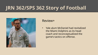 JRN 362/SPS 362 Story of Football
Review+
• Yale alum McDaniel had revitalized
the Miami Dolphins as its head
coach and reconceptualized the
game’s tactics on offense.
 