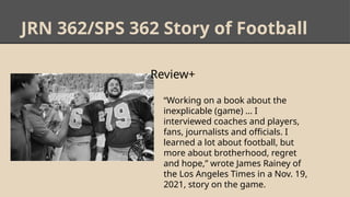 JRN 362/SPS 362 Story of Football
Review+
• “Working on a book about the
inexplicable (game) … I
interviewed coaches and players,
fans, journalists and officials. I
learned a lot about football, but
more about brotherhood, regret
and hope,” wrote James Rainey of
the Los Angeles Times in a Nov. 19,
2021, story on the game.
 