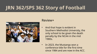 JRN 362/SPS 362 Story of Football
Review+
• And that hope is evident in
Southern Methodist University, the
only school to be given the death
penalty by the NCAA in the mid
1980s.
• In 2023, the Mustangs won a
conference title for the first time
since 1984 and are now in the ACC.
 