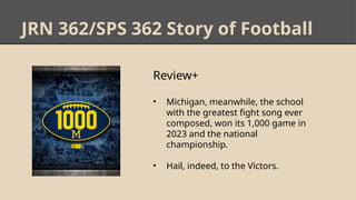 JRN 362/SPS 362 Story of Football
Review+
• Michigan, meanwhile, the school
with the greatest fight song ever
composed, won its 1,000 game in
2023 and the national
championship.
• Hail, indeed, to the Victors.
 