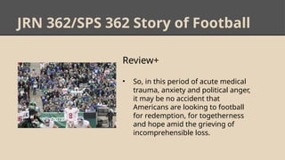 JRN 362/SPS 362 Story of Football
Review+
• So, in this period of acute medical
trauma, anxiety and political anger,
it may be no accident that
Americans are looking to football
for redemption, for togetherness
and hope amid the grieving of
incomprehensible loss.
 