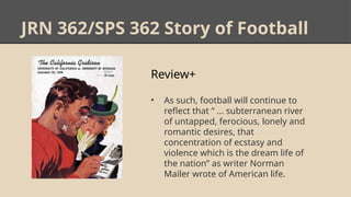 JRN 362/SPS 362 Story of Football
Review+
• As such, football will continue to
reflect that “ ... subterranean river
of untapped, ferocious, lonely and
romantic desires, that
concentration of ecstasy and
violence which is the dream life of
the nation” as writer Norman
Mailer wrote of American life.
 