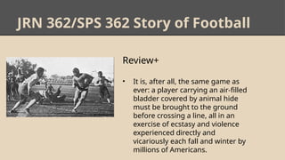 JRN 362/SPS 362 Story of Football
Review+
• It is, after all, the same game as
ever: a player carrying an air-filled
bladder covered by animal hide
must be brought to the ground
before crossing a line, all in an
exercise of ecstasy and violence
experienced directly and
vicariously each fall and winter by
millions of Americans.
 