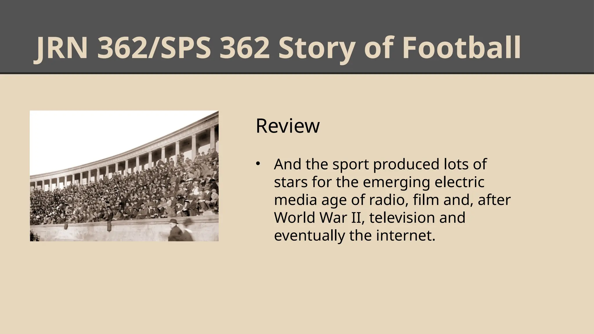 JRN 362/SPS 362 Story of Football
Review
• And the sport produced lots of
stars for the emerging electric
media age of radio, film and, after
World War II, television and
eventually the internet.
 