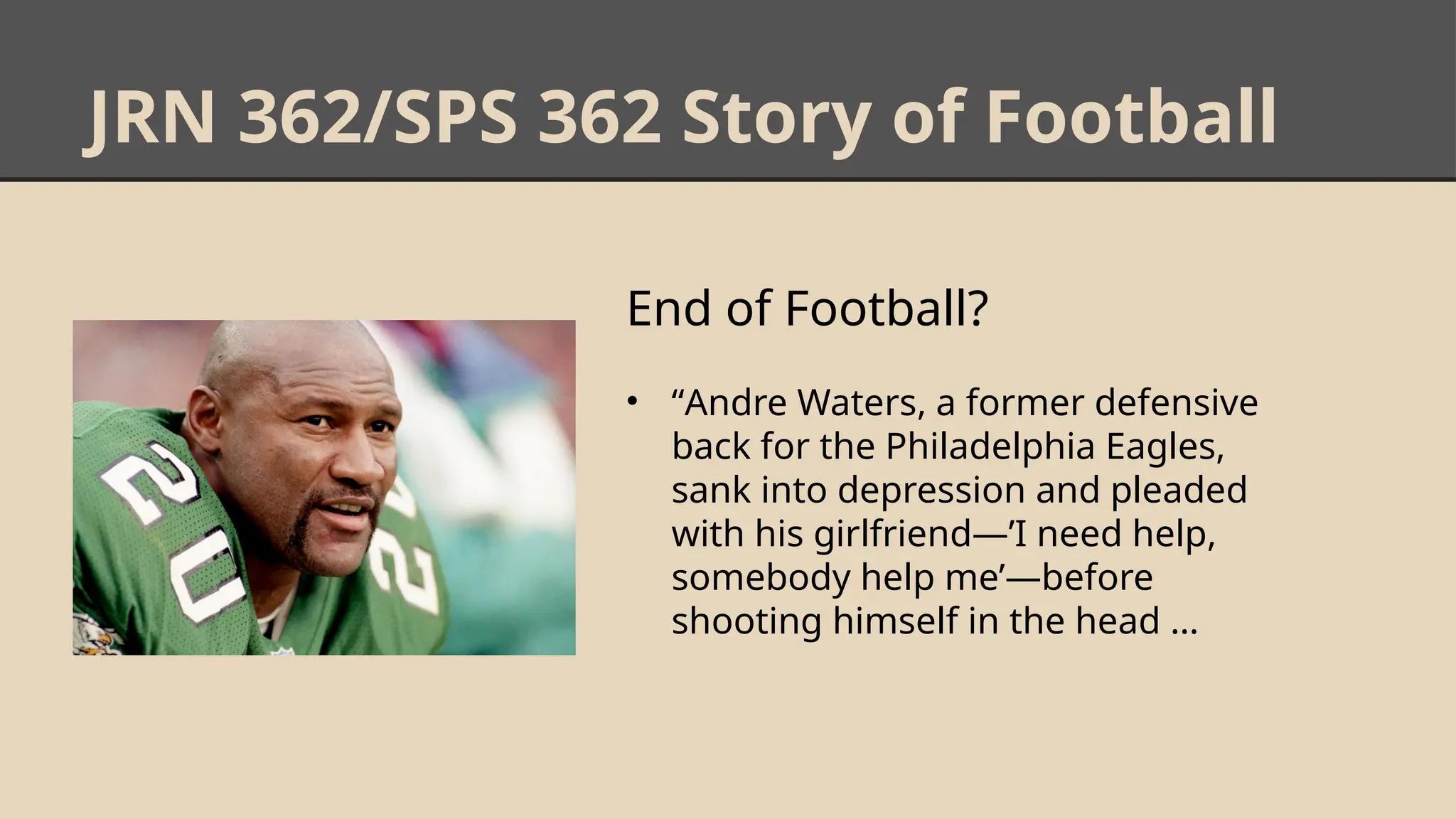 JRN 362/SPS 362 Story of Football
End of Football?
• “Andre Waters, a former defensive
back for the Philadelphia Eagles,
sank into depression and pleaded
with his girlfriend—’I need help,
somebody help me’—before
shooting himself in the head …
 