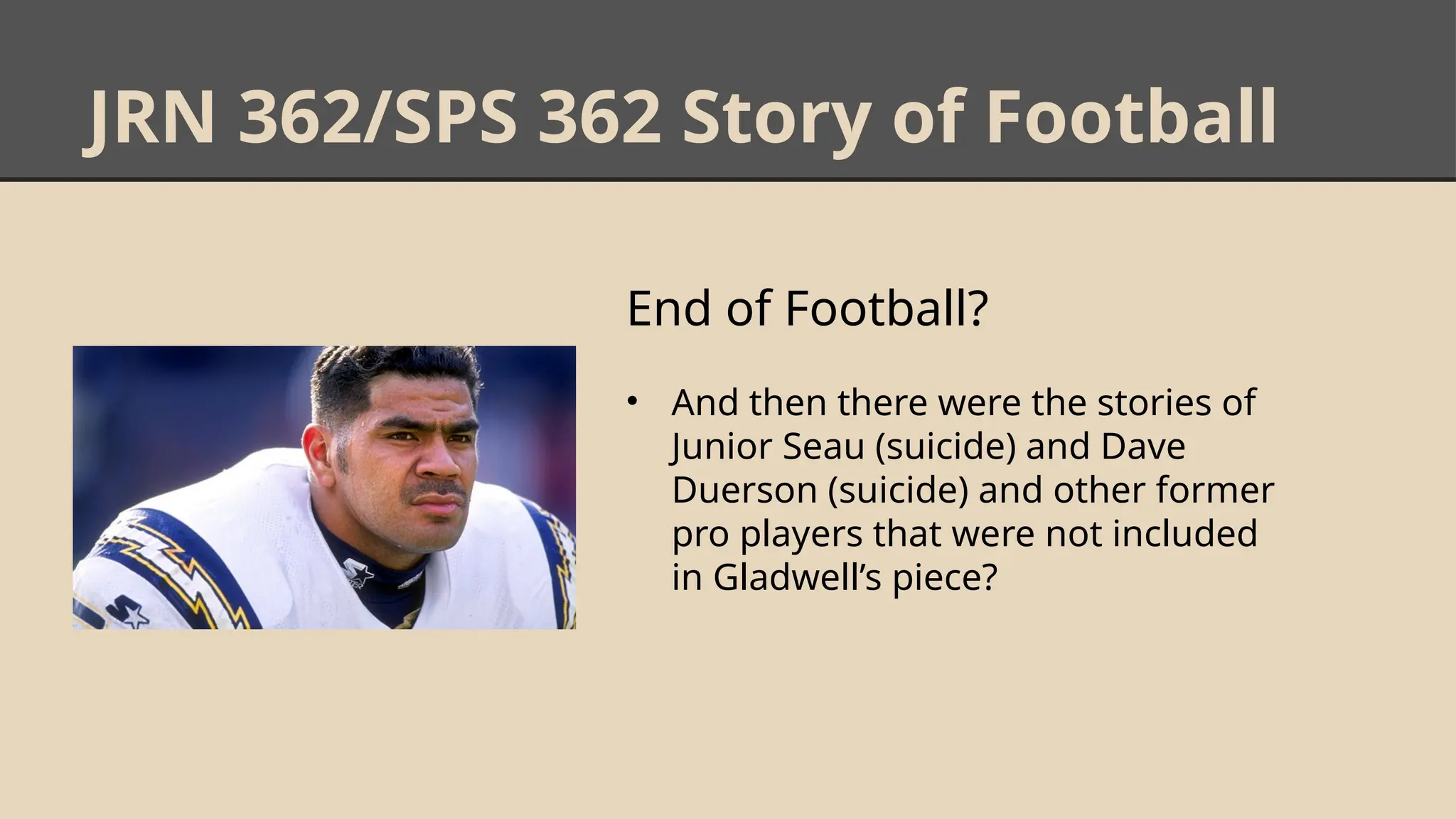 JRN 362/SPS 362 Story of Football
End of Football?
• And then there were the stories of
Junior Seau (suicide) and Dave
Duerson (suicide) and other former
pro players that were not included
in Gladwell’s piece?
 