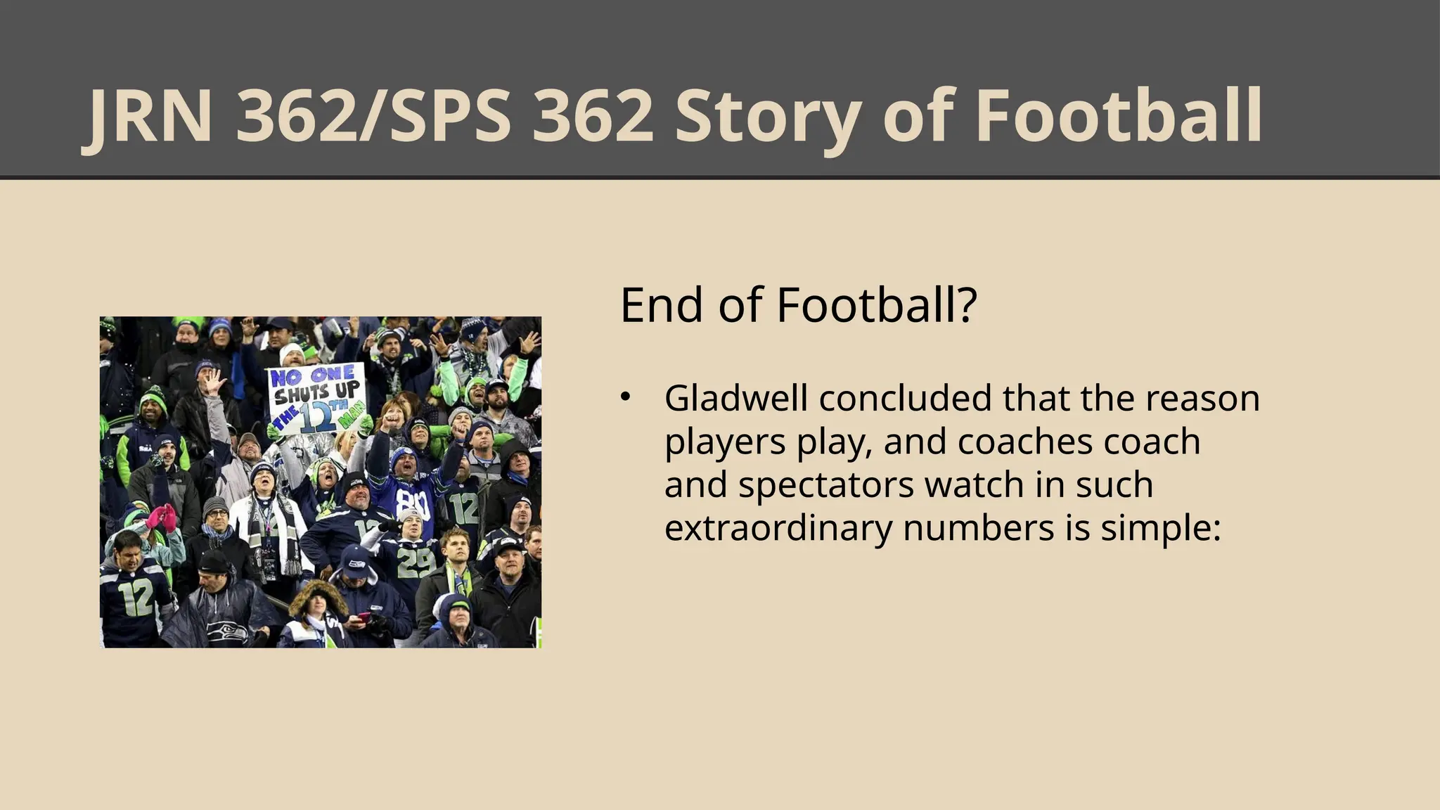 JRN 362/SPS 362 Story of Football
End of Football?
• Gladwell concluded that the reason
players play, and coaches coach
and spectators watch in such
extraordinary numbers is simple:
 