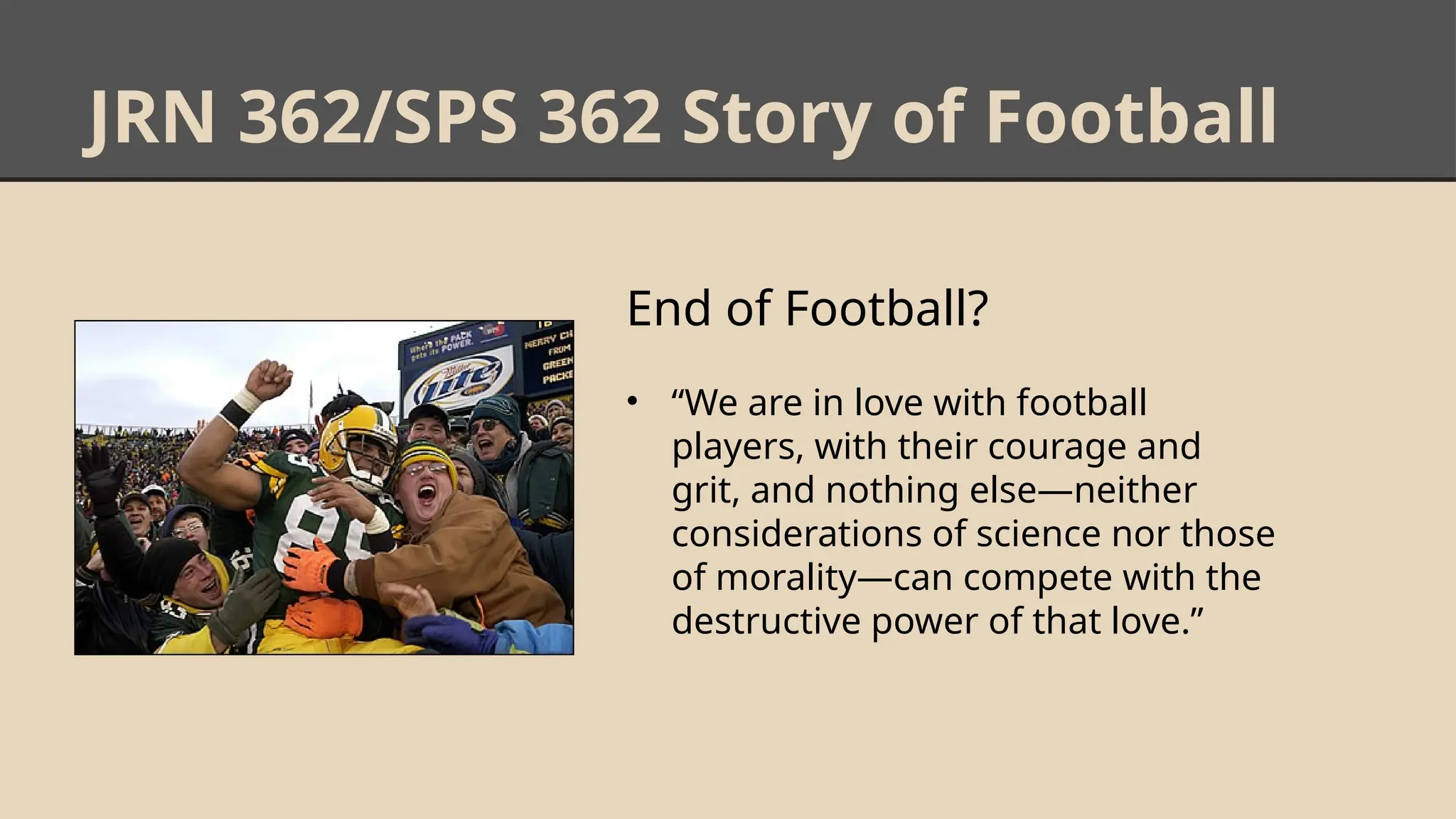 JRN 362/SPS 362 Story of Football
End of Football?
• “We are in love with football
players, with their courage and
grit, and nothing else—neither
considerations of science nor those
of morality—can compete with the
destructive power of that love.”
 