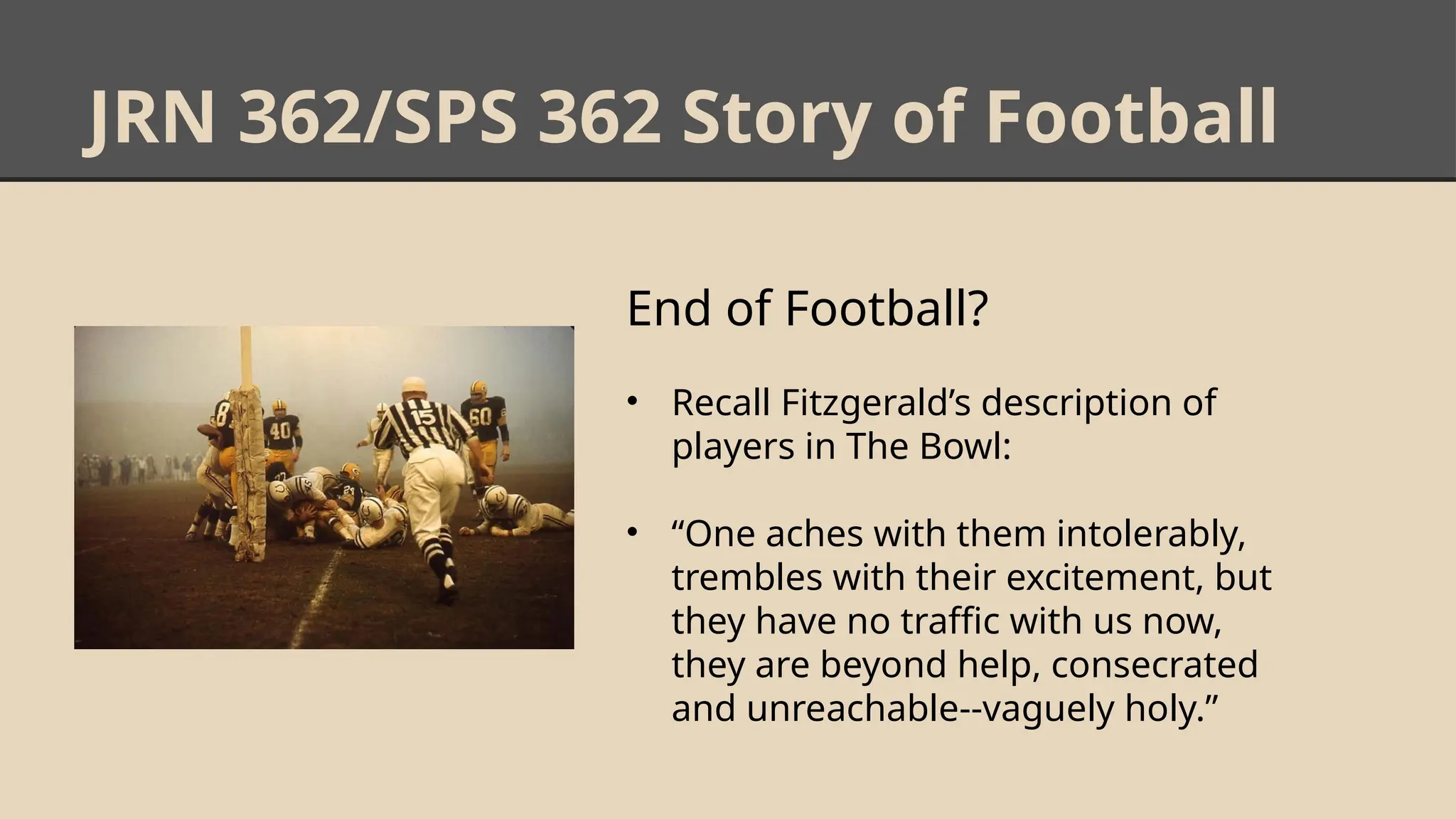 JRN 362/SPS 362 Story of Football
End of Football?
• Recall Fitzgerald’s description of
players in The Bowl:
• “One aches with them intolerably,
trembles with their excitement, but
they have no traffic with us now,
they are beyond help, consecrated
and unreachable--vaguely holy.”
 