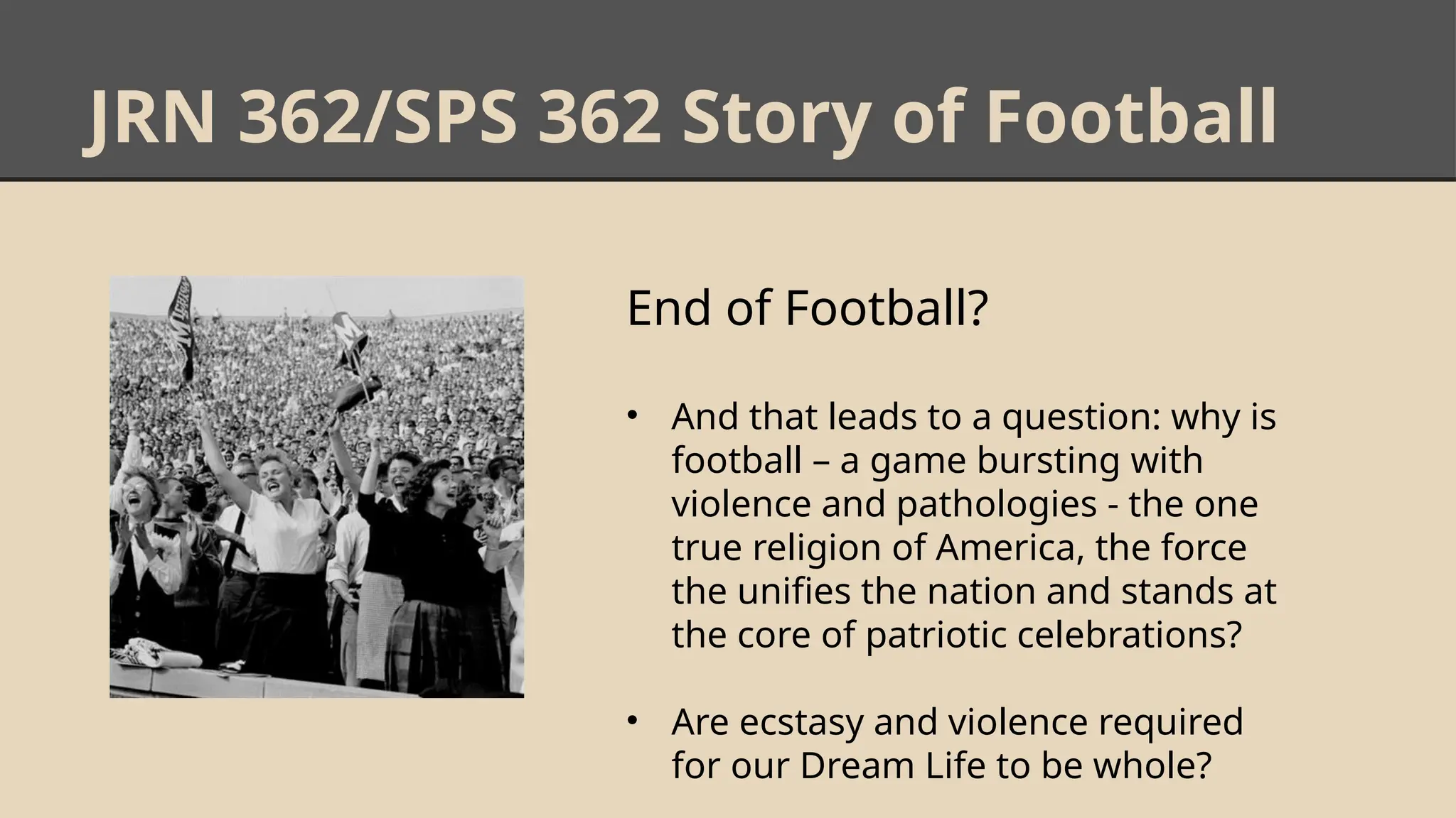 JRN 362/SPS 362 Story of Football
End of Football?
• And that leads to a question: why is
football – a game bursting with
violence and pathologies - the one
true religion of America, the force
the unifies the nation and stands at
the core of patriotic celebrations?
• Are ecstasy and violence required
for our Dream Life to be whole?
 