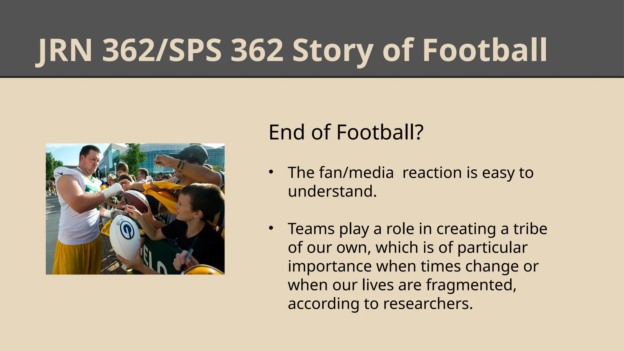 JRN 362/SPS 362 Story of Football
End of Football?
• The fan/media reaction is easy to
understand.
• Teams play a role in creating a tribe
of our own, which is of particular
importance when times change or
when our lives are fragmented,
according to researchers.
 