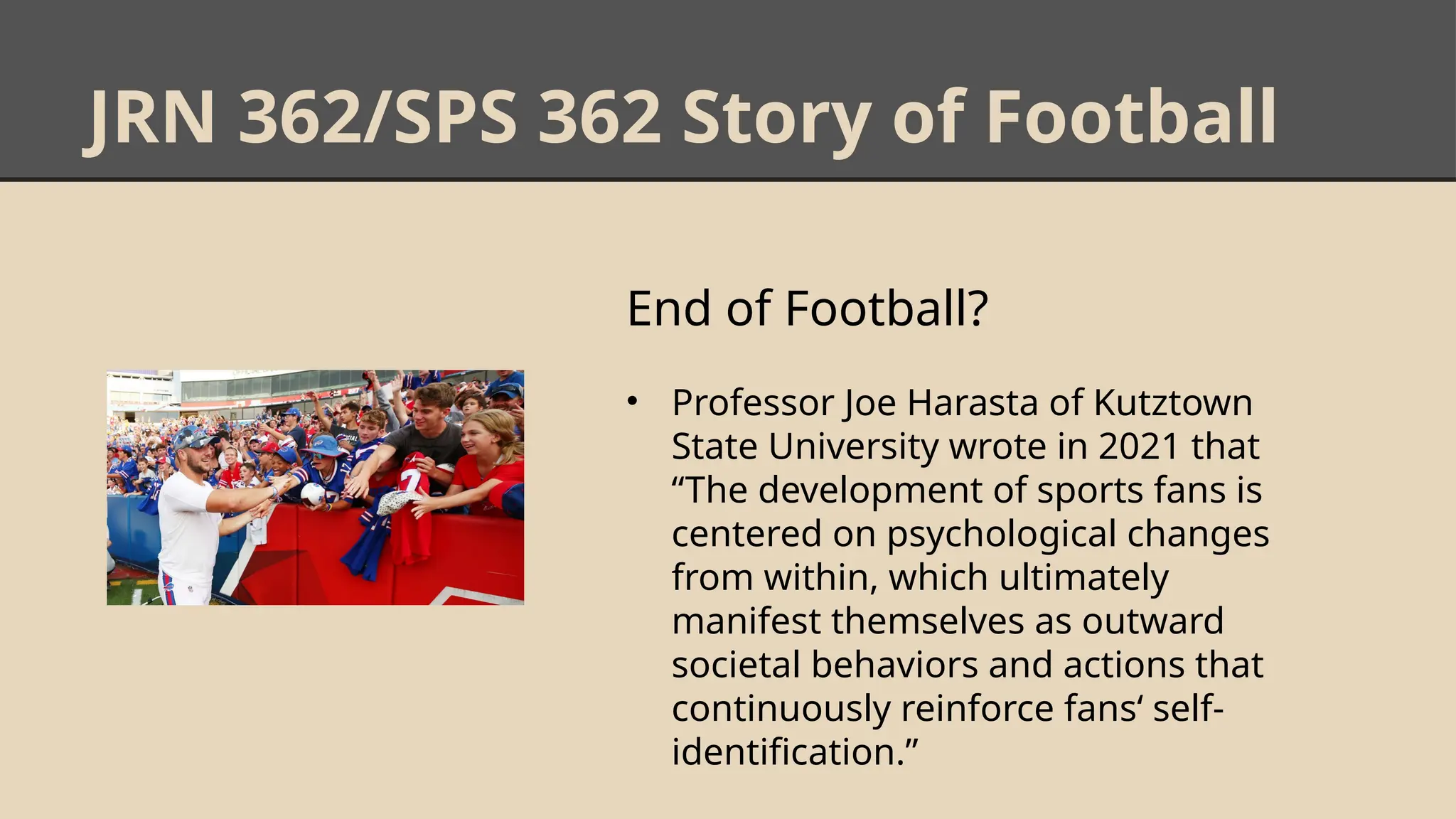 JRN 362/SPS 362 Story of Football
End of Football?
• Professor Joe Harasta of Kutztown
State University wrote in 2021 that
“The development of sports fans is
centered on psychological changes
from within, which ultimately
manifest themselves as outward
societal behaviors and actions that
continuously reinforce fans‘ self-
identification.”
 