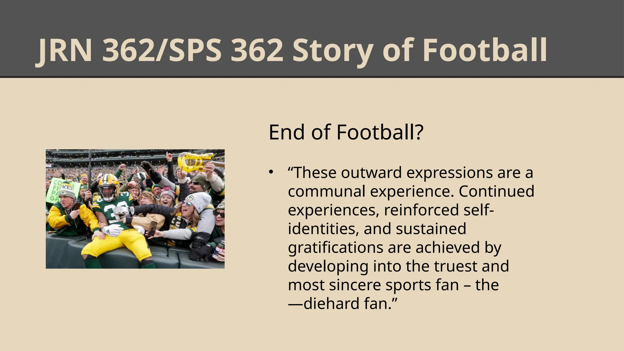 JRN 362/SPS 362 Story of Football
End of Football?
• “These outward expressions are a
communal experience. Continued
experiences, reinforced self-
identities, and sustained
gratifications are achieved by
developing into the truest and
most sincere sports fan – the
―diehard fan.”
 