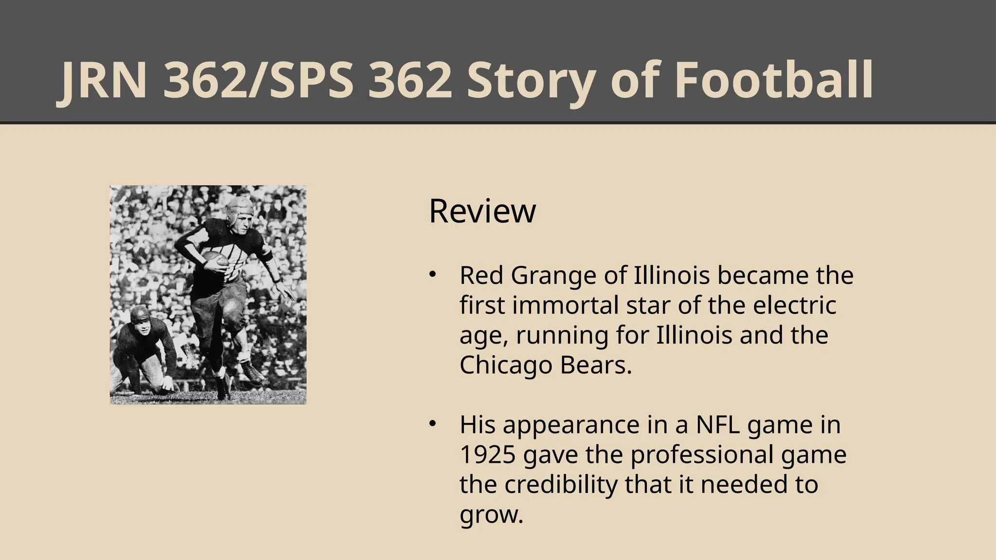 JRN 362/SPS 362 Story of Football
Review
• Red Grange of Illinois became the
first immortal star of the electric
age, running for Illinois and the
Chicago Bears.
• His appearance in a NFL game in
1925 gave the professional game
the credibility that it needed to
grow.
 