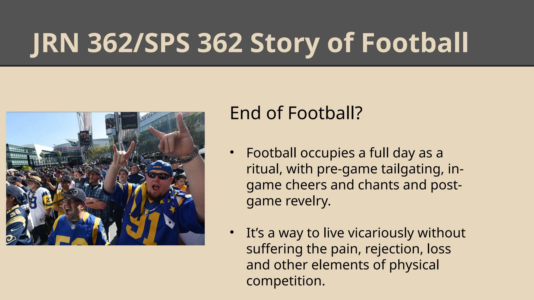 JRN 362/SPS 362 Story of Football
End of Football?
• Football occupies a full day as a
ritual, with pre-game tailgating, in-
game cheers and chants and post-
game revelry.
• It’s a way to live vicariously without
suffering the pain, rejection, loss
and other elements of physical
competition.
 